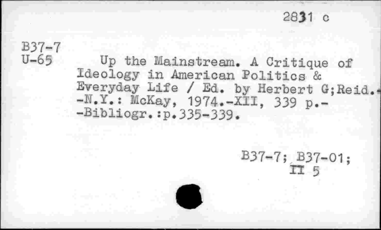 ﻿2831 c
B37-7
U-65 Up the Mainstream. A Critique of Ideology in American Politics & Everyday Life / Ed. by Herbert G;Reid. -N.Y.: McKay, 1974.-XII, 339 p.--Bibliogr.:p.335-339.
B37-7; B37-O1;
IT 5